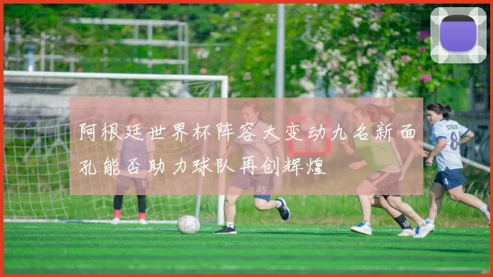 阿根廷世界杯阵容大变动九名新面孔能否助力球队再创辉煌
