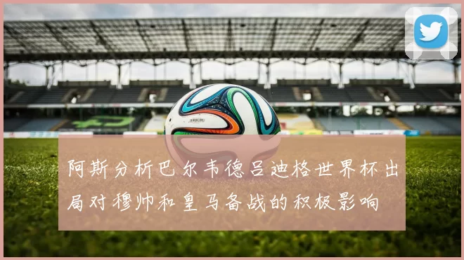 阿斯分析巴尔韦德吕迪格世界杯出局对穆帅和皇马备战的积极影响