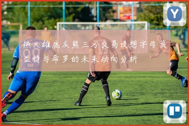 热火雄鹿灰熊三方交易设想字母莫兰特与希罗的未来动向分析