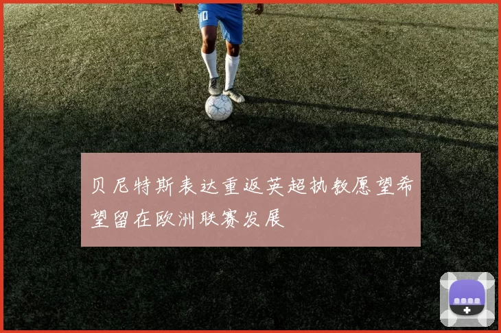 贝尼特斯表达重返英超执教愿望希望留在欧洲联赛发展