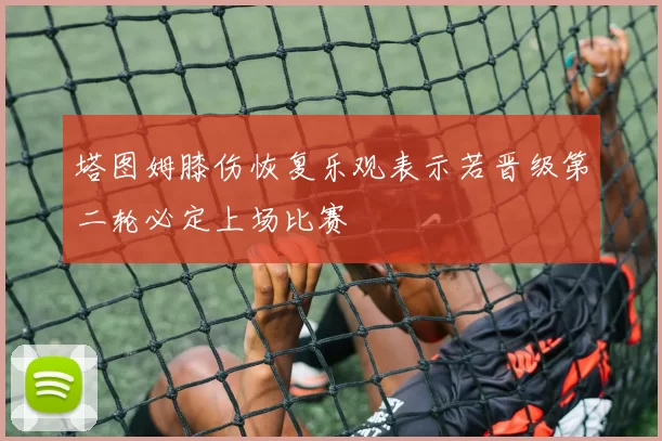 塔图姆膝伤恢复乐观表示若晋级第二轮必定上场比赛
