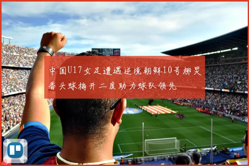 中国U17女足遭遇逆境朝鲜10号柳炅香头球梅开二度助力球队领先