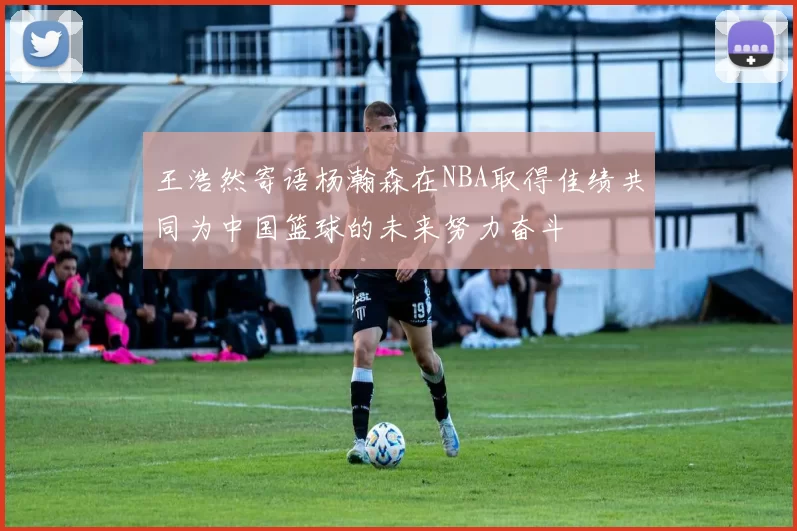 王浩然寄语杨瀚森在NBA取得佳绩共同为中国篮球的未来努力奋斗