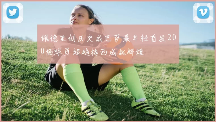 佩德里创历史成巴萨最年轻首发200场球员超越梅西成就辉煌