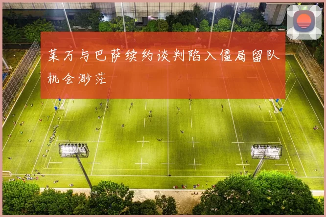 莱万与巴萨续约谈判陷入僵局留队机会渺茫