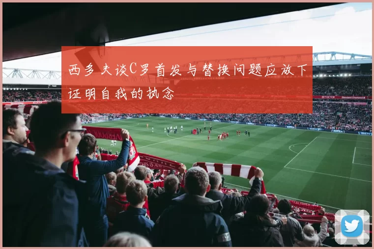 西多夫谈C罗首发与替换问题应放下证明自我的执念