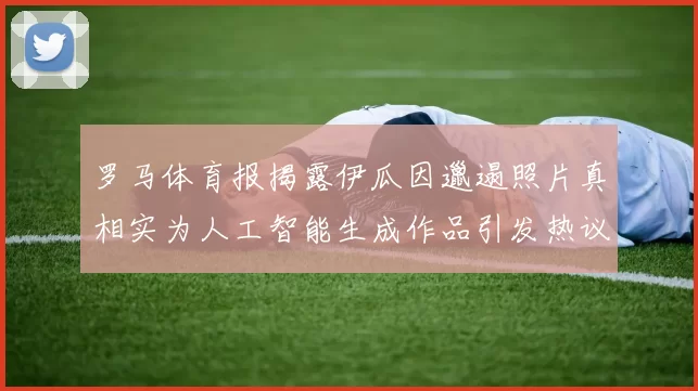 罗马体育报揭露伊瓜因邋遢照片真相实为人工智能生成作品引发热议