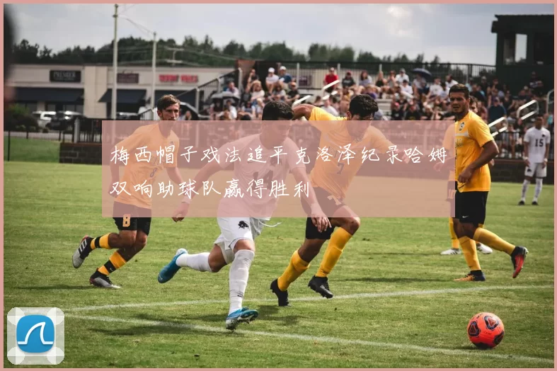 梅西帽子戏法追平克洛泽纪录哈姆双响助球队赢得胜利