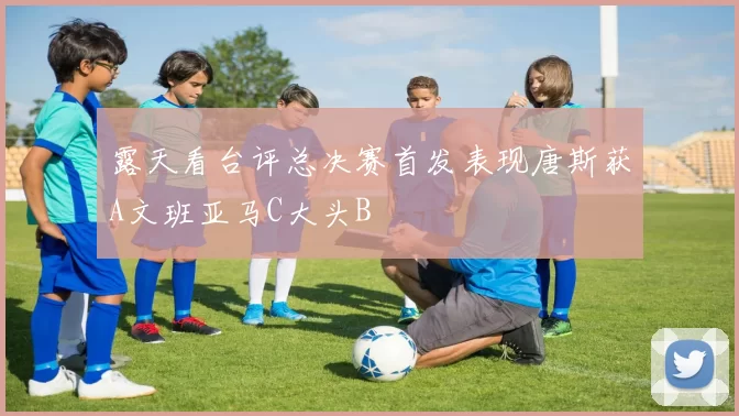 露天看台评总决赛首发表现唐斯获A文班亚马C大头B