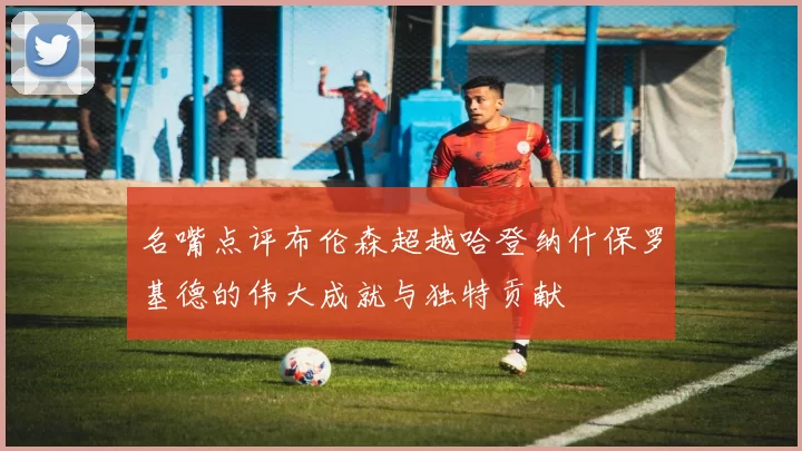 名嘴点评布伦森超越哈登纳什保罗基德的伟大成就与独特贡献